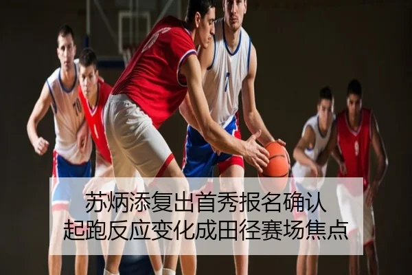 苏炳添复出首秀报名确认 起跑反应变化成田径赛场焦点