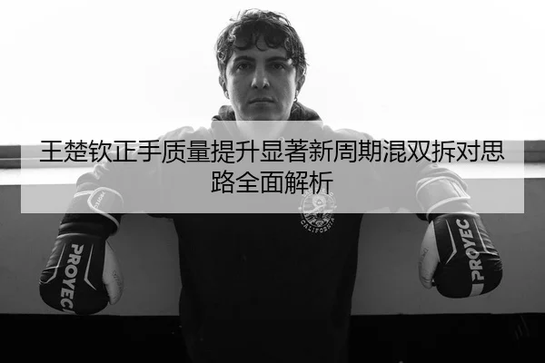 王楚钦正手质量提升显著新周期混双拆对思路全面解析