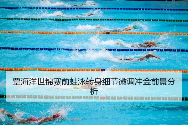 覃海洋世锦赛前蛙泳转身细节微调冲金前景分析