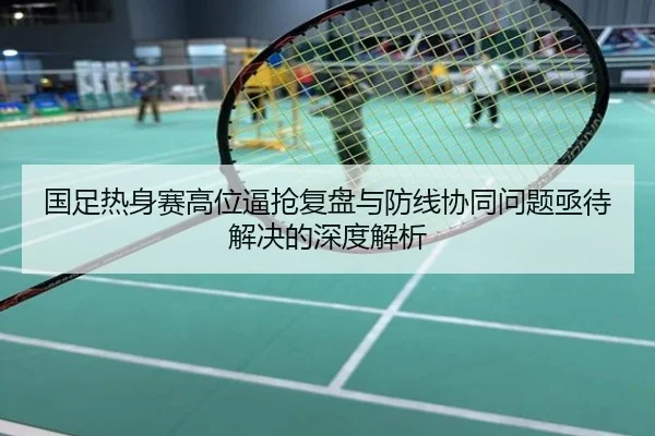 国足热身赛高位逼抢复盘与防线协同问题亟待解决的深度解析