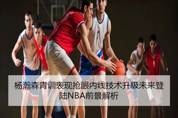 杨瀚森青训表现抢眼内线技术升级未来登陆NBA前景解析