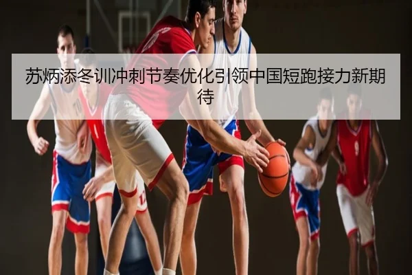 苏炳添冬训冲刺节奏优化引领中国短跑接力新期待