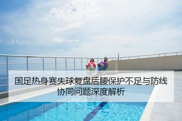 国足热身赛失球复盘后腰保护不足与防线协同问题深度解析