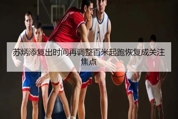 苏炳添复出时间再调整百米起跑恢复成关注焦点
