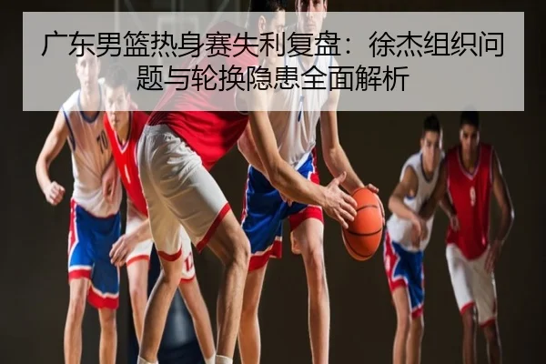 广东男篮热身赛失利复盘：徐杰组织问题与轮换隐患全面解析