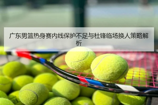 广东男篮热身赛内线保护不足与杜锋临场换人策略解析