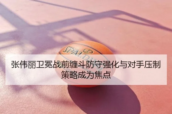 张伟丽卫冕战前缠斗防守强化与对手压制策略成为焦点