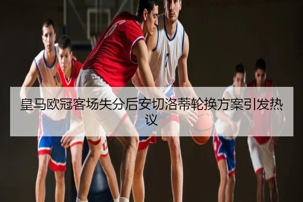 皇马欧冠客场失分后安切洛蒂轮换方案引发热议